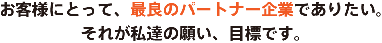 お客様にとって、最良のパートナー企業でありたい。それが私達の願い、目標です。